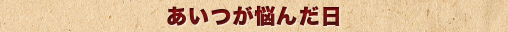 あいつが悩んだ日